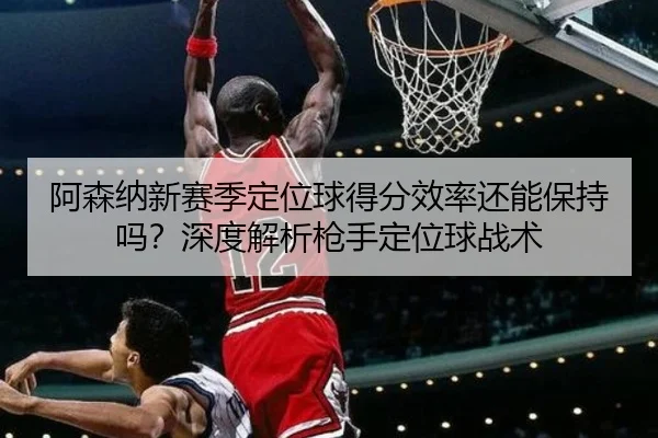 阿森纳新赛季定位球得分效率还能保持吗？深度解析枪手定位球战术