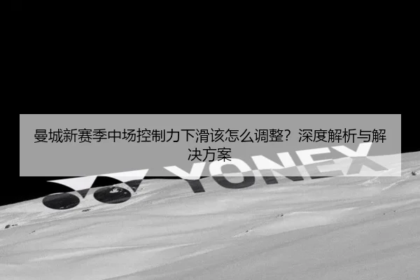 曼城新赛季中场控制力下滑该怎么调整？深度解析与解决方案